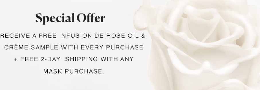 Receive free 2-day shipping with any Infusion de Rose Mask purchase and a free Infusion de Rose Oil & Crème Sample Packette Duo with every purchase. Sample will be automatically shipped with your order. Shipping will automatically be applied at checkout and select 2nd day shipping. Offer ends 10/13/2018 11:59 PM EST.