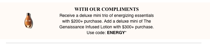 Offer begins at 12:00 a.m. on 8/19/2019 and ends at 11:59 P.M EST. on 8/23/2019. Use code ENERGY to receive a deluxe mini trio of The Moisturizing Soft Cream 7ml/0.24oz, The Eye Balm Intense 3ml/0.1oz and The Intensive Revitalizing Mask 15ml/0.5oz with your $200+ purchase.  Plus add a deluxe mini of The Genaissance Infused Lotion 15ml/0.5oz with any $300 purchase.